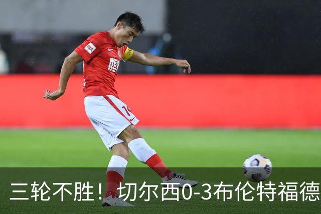 三轮不胜！切尔西0-3布伦特福德先赛掉第七 蓝军连续21场联赛丢球